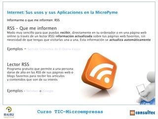 Internet: Sus usos y sus Aplicaciones en la MicroPyme
Informarme o que me informen: RSS

RSS – Que me informen
Modo muy sencillo para que puedas recibir, directamente en tu ordenador o en una página web
online (a través de un lector RSS) información actualizada sobre tus páginas web favoritas, sin
necesidad de que tengas que visitarlas una a una. Esta información se actualiza automáticamente


Ejemplos   –   Sección Economía de El Diario Vasco




Lector RSS
Programa gratuito que permite a una persona
darse de alta en las RSS de sus páginas web o
blogs favoritos para recibir los artículos
y contenidos que son de su interés


Ejemplos – Netvibes o iGoogle




                     Curso TIC–Microempresas
 