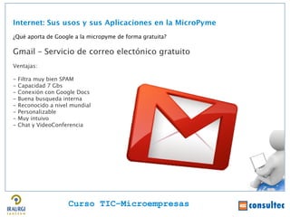 Internet: Sus usos y sus Aplicaciones en la MicroPyme
¿Qué aporta de Google a la micropyme de forma gratuita?

Gmail – Servicio de correo electónico gratuito
Ventajas:

-   Filtra muy bien SPAM
-   Capacidad 7 Gbs
-   Conexión con Google Docs
-   Buena busqueda interna
-   Reconocido a nivel mundial
-   Personalizable
-   Muy intuivo
-   Chat y VideoConferencia




                      Curso TIC–Microempresas
 