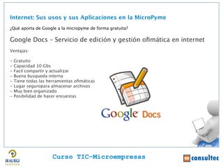Internet: Sus usos y sus Aplicaciones en la MicroPyme
¿Qué aporta de Google a la micropyme de forma gratuita?

Google Docs – Servicio de edición y gestión ofmática en internet
Ventajas:

-   Gratuito
-   Capacidad 10 Gbs
-   Facil compartir y actualizar
-   Buena busqueda interna
-   Tiene todas las herramientas ofmáticas
-   Lugar seguropara almacenar archivos
-   Muy bien organizado
-   Posibilidad de hacer encuestas




                      Curso TIC–Microempresas
 