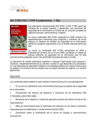 ISO 27001/ISO 17799 Fundamentos. 1 Día.

    ISO 27001              Los estándares internacionales ISO 27001 e ISO 17799 nacen por
                           iniciativa de la propia industria y desarrollan una estructura de
    Gestión de la          seguridad de la información en función de un conjunto completo de
    Seguridad de la
    Información            aspectos técnicos, administrativos y legales.

                           La norma certificable ISO 27001 publicada en 2005 contiene las
                           especificaciones necesarias para implantar y mantener de forma
                           efectiva un Sistema de Gestión de Seguridad de la Información
                           (SGSI) en cualquier organización o en un ámbito reducido dentro de
                           ella.

                    La norma no certificable ISO 17799, actualizada en 2005 y
    Minimiza los riesgos
                    publicada por primera vez en el año 2000, constituye un código de
                    buenas prácticas de seguridad de la información que ha sido
voluntariamente adoptado ya por más de 80.000 empresas de todo el mundo.

La aplicación de ambos estándares capacita a cualquier organización para alcanzar y
mantener, independientemente de su tamaño o sector en que desarrolle sus actividades,
su nivel adecuado de seguridad mediante una estrategia efectiva de mejora continua que
se adapta a la dinámica de los cambios que la propia actividad de negocio y el entorno
determinen.


OBJETIVOS

Los contenidos desarrollados en este módulo fundacional procuran a los participantes:

•         El uso de los estándares como herramienta eficaz para la gestión de la seguridad
de la información
•         Comprensión del alcance de aplicación y estructura de los estándares ISO
17799:2005 e ISO 27001:2005
•         Beneficios de la adopción y modos de aplicación práctica de ambas normas en las
organizaciones
•         Base de conocimiento para la estimación del esfuerzo en las tareas necesarias
requeridas para la implantación y mantenimiento de ISO 27001.
•         Orientación sobre la certificación de la norma en España y reconocimiento
internacional.
 