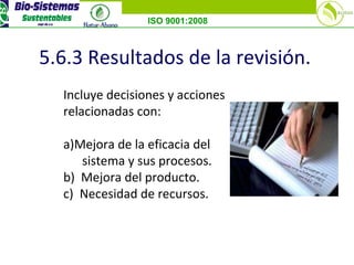 ISO 9001:2008
5.6.3 Resultados de la revisión.
Incluye decisiones y acciones
relacionadas con:
a)Mejora de la eficacia del
sistema y sus procesos.
b) Mejora del producto.
c) Necesidad de recursos.
 