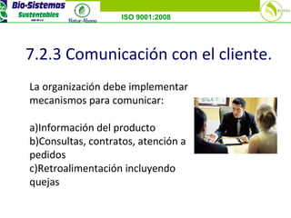 ISO 9001:2008
7.2.3 Comunicación con el cliente.
La organización debe implementar
mecanismos para comunicar:
a)Información del producto
b)Consultas, contratos, atención a
pedidos
c)Retroalimentación incluyendo
quejas
 