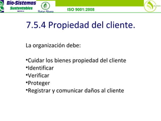 ISO 9001:2008
7.5.4 Propiedad del cliente.
La organización debe:
•Cuidar los bienes propiedad del cliente
•Identificar
•Verificar
•Proteger
•Registrar y comunicar daños al cliente
 