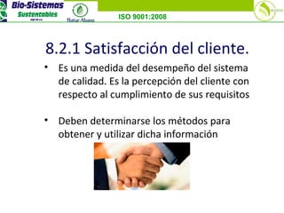 ISO 9001:2008
8.2.1 Satisfacción del cliente.
• Es una medida del desempeño del sistema
de calidad. Es la percepción del cliente con
respecto al cumplimiento de sus requisitos
• Deben determinarse los métodos para
obtener y utilizar dicha información
 