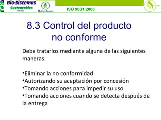 ISO 9001:2008
8.3 Control del producto
no conforme
Debe tratarlos mediante alguna de las siguientes
maneras:
•Eliminar la no conformidad
•Autorizando su aceptación por concesión
•Tomando acciones para impedir su uso
•Tomando acciones cuando se detecta después de
la entrega
 