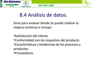 ISO 9001:2008
8.4 Análisis de datos.
Sirve para evaluar donde se puede realizar la
mejora continua e incluye:
•Satisfacción del cliente
•Conformidad con los requisitos del producto
•Características y tendencias de los procesos y
productos
•Proveedores
 