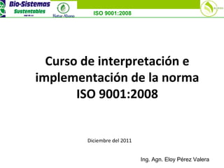 ISO 9001:2008
Curso de interpretación e
implementación de la norma
ISO 9001:2008
Diciembre del 2011
Ing. Agn. Eloy Pérez Valera
 