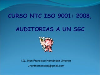 CURSO NTC ISO 9001: 2008,
AUDITORIAS A UN SGC
I.Q. Jhon Francísco Hernández Jiménez
Jhonfhernandezj@gmail.com
 