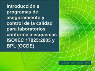 Introducción a
programas de
aseguramiento y
control de la calidad
para laboratorios
conforme a esquemas
ISO/IEC 17025:2005 y
BPL (OCDE)
Carlos Iván Roque, Msc.
 