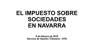EL IMPUESTO SOBRE
SOCIEDADES
EN NAVARRA
9 de febrero de 2016
Servicio de Gestión Tributaria - HTN
 