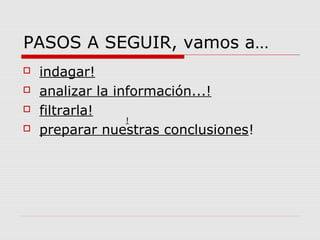 PASOS A SEGUIR, vamos a…
 indagar!
 analizar la información...!
 filtrarla!
 preparar nuestras conclusiones!
!
 