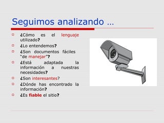 Seguimos analizando …
 ¿Cómo es el lenguaje
utilizado?
 ¿Lo entendemos?
 ¿Son documentos fáciles
“de manejar”?
 ¿Está adaptada la
información a nuestras
necesidades?
 ¿Son interesantes?
 ¿Dónde has encontrado la
información?
 ¿Es fiable el sitio?
 