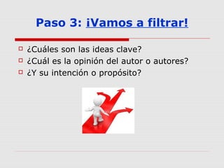 Paso 3: ¡Vamos a filtrar!
 ¿Cuáles son las ideas clave?
 ¿Cuál es la opinión del autor o autores?
 ¿Y su intención o propósito?
 