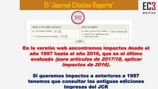 En la versión web encontramos impactos desde el
año 1997 hasta el año 2016, que es el último
evaluado (para artículos de 2017/18, aplicar
impactos de 2016).
Si queremos impactos a anteriores a 1997
tenemos que consultar las antiguas ediciones
impresas del JCR
El ‘Journal Citation Reports’
 