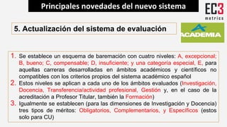 5. Actualización del sistema de evaluación
1. Se establece un esquema de baremación con cuatro niveles: A, excepcional;
B, bueno; C, compensable; D, insuficiente; y una categoría especial, E, para
aquellas carreras desarrolladas en ámbitos académicos y científicos no
compatibles con los criterios propios del sistema académico español
2. Estos niveles se aplican a cada uno de los ámbitos evaluados (Investigación,
Docencia, Transferencia/actividad profesional, Gestión y, en el caso de la
acreditación a Profesor Titular, también la Formación)
3. Igualmente se establecen (para las dimensiones de Investigación y Docencia)
tres tipos de méritos: Obligatorios, Complementarios, y Específicos (estos
solo para CU)
Principales novedades del nuevo sistema
 