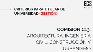 CRITERIOS PARA TITULAR DE
UNIVERSIDAD (GESTIÓN)
COMISIÓN C13:
ARQUITECTURA, INGENIERÍA
CIVIL, CONSTRUCCIÓN Y
URBANISMO
 
