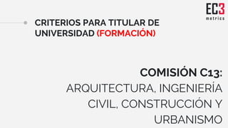 CRITERIOS PARA TITULAR DE
UNIVERSIDAD (FORMACIÓN)
COMISIÓN C13:
ARQUITECTURA, INGENIERÍA
CIVIL, CONSTRUCCIÓN Y
URBANISMO
 