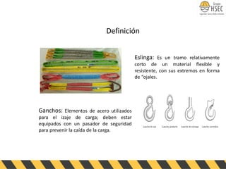 Eslinga: Es un tramo relativamente
corto de un material flexible y
resistente, con sus extremos en forma
de “ojales.
Definición
Ganchos: Elementos de acero utilizados
para el izaje de carga; deben estar
equipados con un pasador de seguridad
para prevenir la caída de la carga.
 
