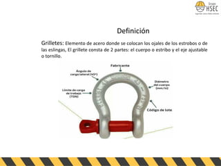 Definición
Grilletes: Elemento de acero donde se colocan los ojales de los estrobos o de
las eslingas, El grillete consta de 2 partes: el cuerpo o estribo y el eje ajustable
o tornillo.
 