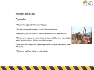 Responsabilidades
Operador:
✓Realizar la inspección Pre-uso del equipo.
✓Dar a los equipos el uso para el cual fueron diseñados.
✓Reportar cualquier anomalía o desperfecto mecánico de su equipo.
✓Contar con el apoyo de un maniobrista-rigger debidamente capacitado y
seguir las indicaciones sólo del maniobrista-rigger.
✓Acatar la orden de parada de emergencia de cualquier persona de forma
inmediata.
✓Mantener legible y visible su autorización.
 