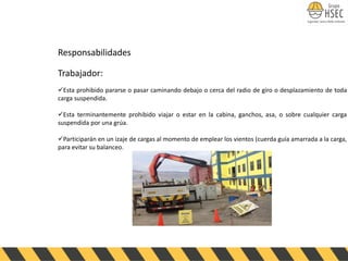 Responsabilidades
Trabajador:
✓Esta prohibido pararse o pasar caminando debajo o cerca del radio de giro o desplazamiento de toda
carga suspendida.
✓Esta terminantemente prohibido viajar o estar en la cabina, ganchos, asa, o sobre cualquier carga
suspendida por una grúa.
✓Participarán en un izaje de cargas al momento de emplear los vientos (cuerda guía amarrada a la carga,
para evitar su balanceo.
 