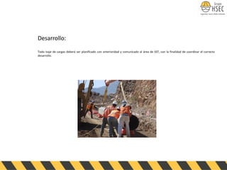 Desarrollo:
Todo Izaje de cargas deberá ser planificado con anterioridad y comunicado al área de SST, con la finalidad de coordinar el correcto
desarrollo.
 