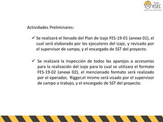 Actividades Preliminares:
✓ Se realizará el llenado del Plan de Izaje FES-19-01 (anexo 01), el
cual será elaborado por los ejecutores del izaje, y revisado por
el supervisor de campo, y el encargado de SST del proyecto.
✓ Se realizará la inspección de todos los aparejos o accesorios
para la realización del izaje para lo cual se utilizara el formato
FES-19-02 (anexo 02), el mencionado formato será realizado
por el operador, Rigger,el mismo será visado por el supervisor
de campo o trabajo, y el encargado de SST del proyecto.
 