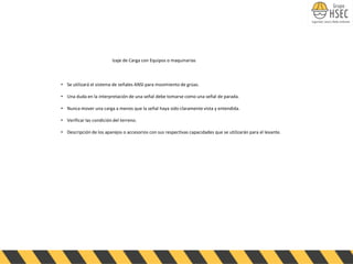 Izaje de Carga con Equipos o maquinarias
• Se utilizará el sistema de señales ANSI para movimiento de grúas.
• Una duda en la interpretación de una señal debe tomarse como una señal de parada.
• Nunca mover una carga a menos que la señal haya sido claramente vista y entendida.
• Verificar las condición del terreno.
• Descripción de los aparejos o accesorios con sus respectivas capacidades que se utilizarán para el levante.
 