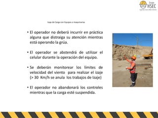 • El operador no deberá incurrir en práctica
alguna que distraiga su atención mientras
está operando la grúa.
• El operador se abstendrá de utilizar el
celular durante la operación del equipo.
• Se deberán monitorear los límites de
velocidad del viento para realizar el izaje
(> 30 Km/h se anula los trabajos de Izaje)
• El operador no abandonará los controles
mientras que la carga esté suspendida.
Izaje de Carga con Equipos o maquinarias
 