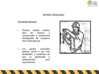 Características:
• Precisa, simple, amplia,
fácil de realizar y
comprender y claramente
distinguible de cualquier
otra señal gestual .
• Los gestos utilizados
podrán variar o ser más
detallados a condición de
que su significado y
comprensión sean
equivalentes.
Señales Gestuales
 