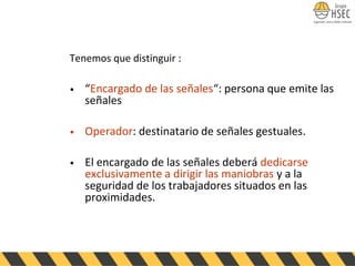 Tenemos que distinguir :
• “Encargado de las señales“: persona que emite las
señales
• Operador: destinatario de señales gestuales.
• El encargado de las señales deberá dedicarse
exclusivamente a dirigir las maniobras y a la
seguridad de los trabajadores situados en las
proximidades.
 