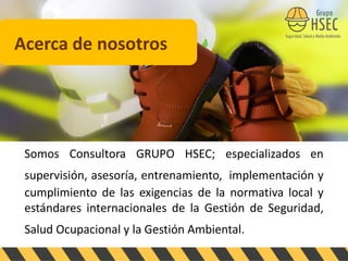 Somos Consultora GRUPO HSEC; especializados en
supervisión, asesoría, entrenamiento, implementación y
cumplimiento de las exigencias de la normativa local y
estándares internacionales de la Gestión de Seguridad,
Salud Ocupacional y la Gestión Ambiental.
Acerca de nosotros
 