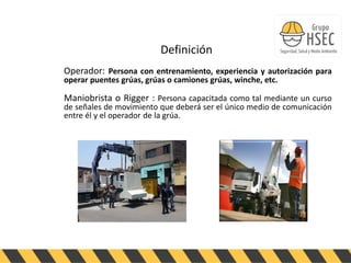 ABENGOA
PERU
Definición
Operador: Persona con entrenamiento, experiencia y autorización para
operar puentes grúas, grúas o camiones grúas, winche, etc.
Maniobrista o Rigger : Persona capacitada como tal mediante un curso
de señales de movimiento que deberá ser el único medio de comunicación
entre él y el operador de la grúa.
 