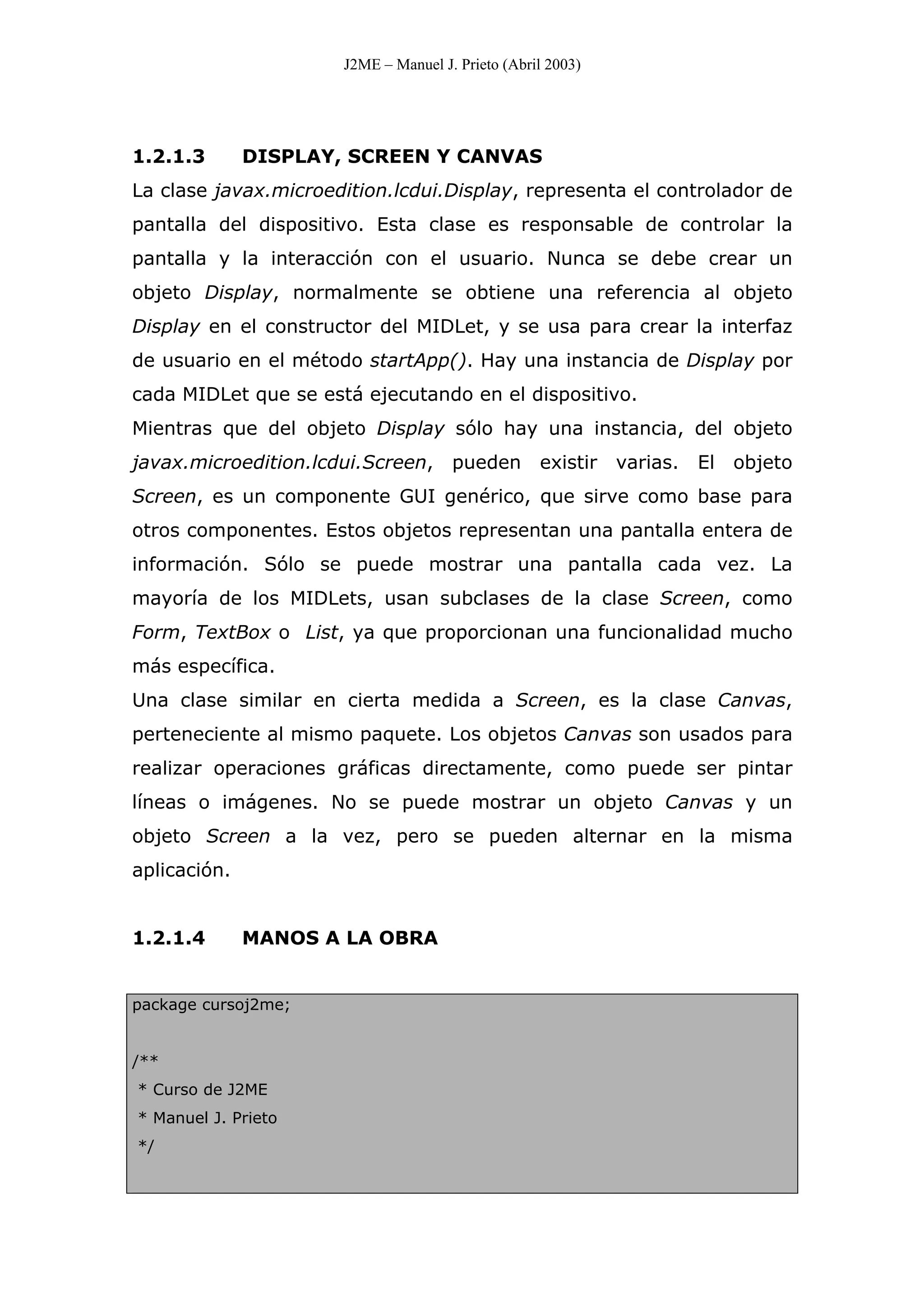 J2ME – Manuel J. Prieto (Abril 2003)
1.2.1.3 DISPLAY, SCREEN Y CANVAS
La clase javax.microedition.lcdui.Display, representa el controlador de
pantalla del dispositivo. Esta clase es responsable de controlar la
pantalla y la interacción con el usuario. Nunca se debe crear un
objeto Display, normalmente se obtiene una referencia al objeto
Display en el constructor del MIDLet, y se usa para crear la interfaz
de usuario en el método startApp(). Hay una instancia de Display por
cada MIDLet que se está ejecutando en el dispositivo.
Mientras que del objeto Display sólo hay una instancia, del objeto
javax.microedition.lcdui.Screen, pueden existir varias. El objeto
Screen, es un componente GUI genérico, que sirve como base para
otros componentes. Estos objetos representan una pantalla entera de
información. Sólo se puede mostrar una pantalla cada vez. La
mayoría de los MIDLets, usan subclases de la clase Screen, como
Form, TextBox o List, ya que proporcionan una funcionalidad mucho
más específica.
Una clase similar en cierta medida a Screen, es la clase Canvas,
perteneciente al mismo paquete. Los objetos Canvas son usados para
realizar operaciones gráficas directamente, como puede ser pintar
líneas o imágenes. No se puede mostrar un objeto Canvas y un
objeto Screen a la vez, pero se pueden alternar en la misma
aplicación.
1.2.1.4 MANOS A LA OBRA
package cursoj2me;
/**
* Curso de J2ME
* Manuel J. Prieto
*/
 