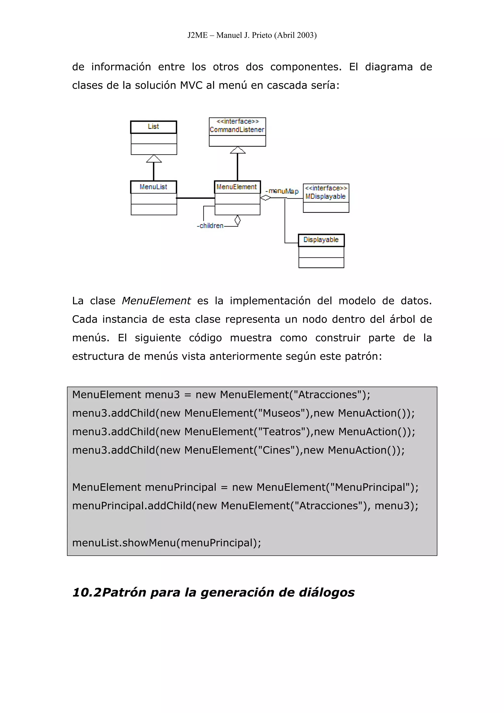 J2ME – Manuel J. Prieto (Abril 2003)
de información entre los otros dos componentes. El diagrama de
clases de la solución MVC al menú en cascada sería:
La clase MenuElement es la implementación del modelo de datos.
Cada instancia de esta clase representa un nodo dentro del árbol de
menús. El siguiente código muestra como construir parte de la
estructura de menús vista anteriormente según este patrón:
MenuElement menu3 = new MenuElement("Atracciones");
menu3.addChild(new MenuElement("Museos"),new MenuAction());
menu3.addChild(new MenuElement("Teatros"),new MenuAction());
menu3.addChild(new MenuElement("Cines"),new MenuAction());
MenuElement menuPrincipal = new MenuElement("MenuPrincipal");
menuPrincipal.addChild(new MenuElement("Atracciones"), menu3);
menuList.showMenu(menuPrincipal);
10.2Patrón para la generación de diálogos
 