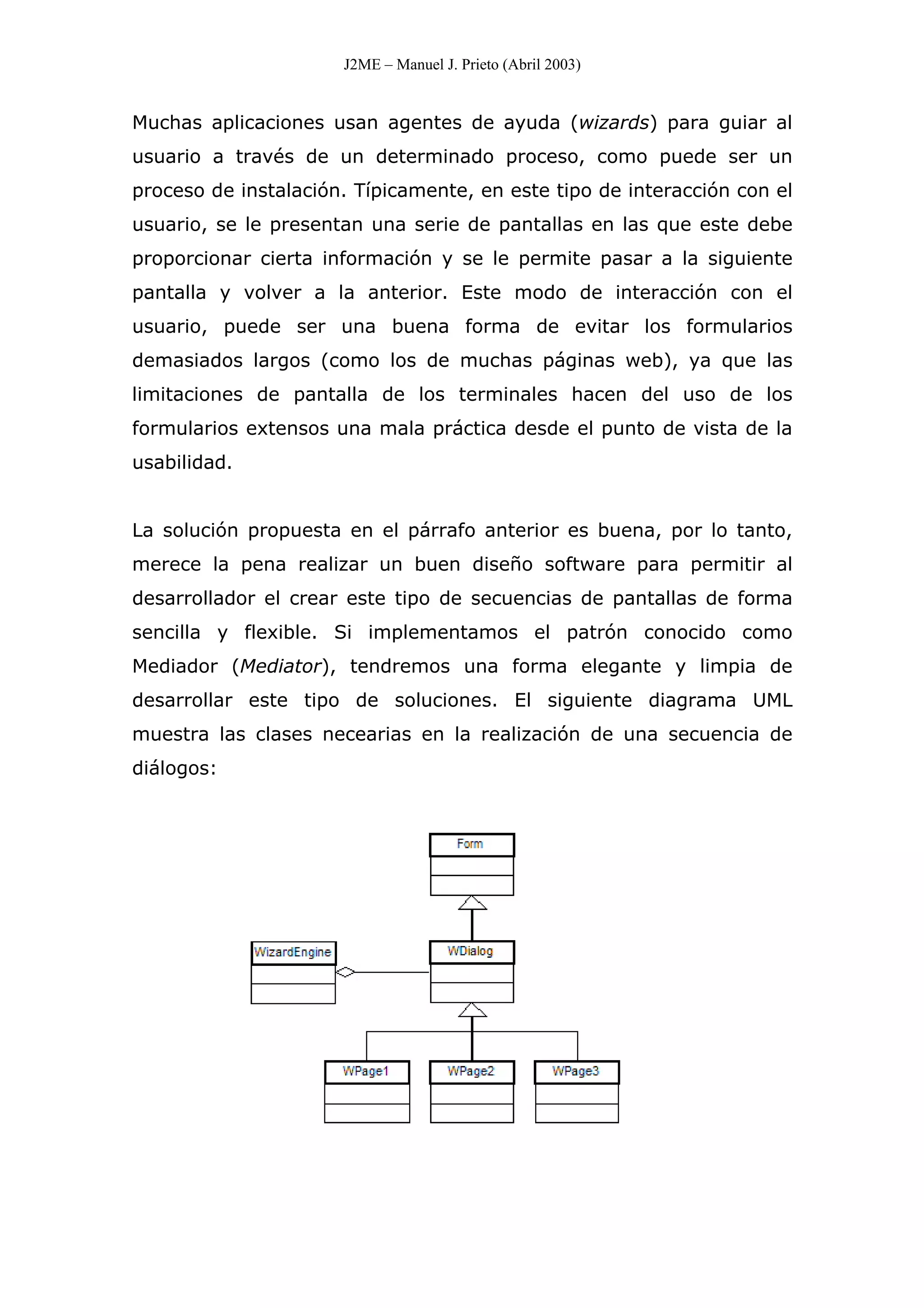 J2ME – Manuel J. Prieto (Abril 2003)
Muchas aplicaciones usan agentes de ayuda (wizards) para guiar al
usuario a través de un determinado proceso, como puede ser un
proceso de instalación. Típicamente, en este tipo de interacción con el
usuario, se le presentan una serie de pantallas en las que este debe
proporcionar cierta información y se le permite pasar a la siguiente
pantalla y volver a la anterior. Este modo de interacción con el
usuario, puede ser una buena forma de evitar los formularios
demasiados largos (como los de muchas páginas web), ya que las
limitaciones de pantalla de los terminales hacen del uso de los
formularios extensos una mala práctica desde el punto de vista de la
usabilidad.
La solución propuesta en el párrafo anterior es buena, por lo tanto,
merece la pena realizar un buen diseño software para permitir al
desarrollador el crear este tipo de secuencias de pantallas de forma
sencilla y flexible. Si implementamos el patrón conocido como
Mediador (Mediator), tendremos una forma elegante y limpia de
desarrollar este tipo de soluciones. El siguiente diagrama UML
muestra las clases necearias en la realización de una secuencia de
diálogos:
 