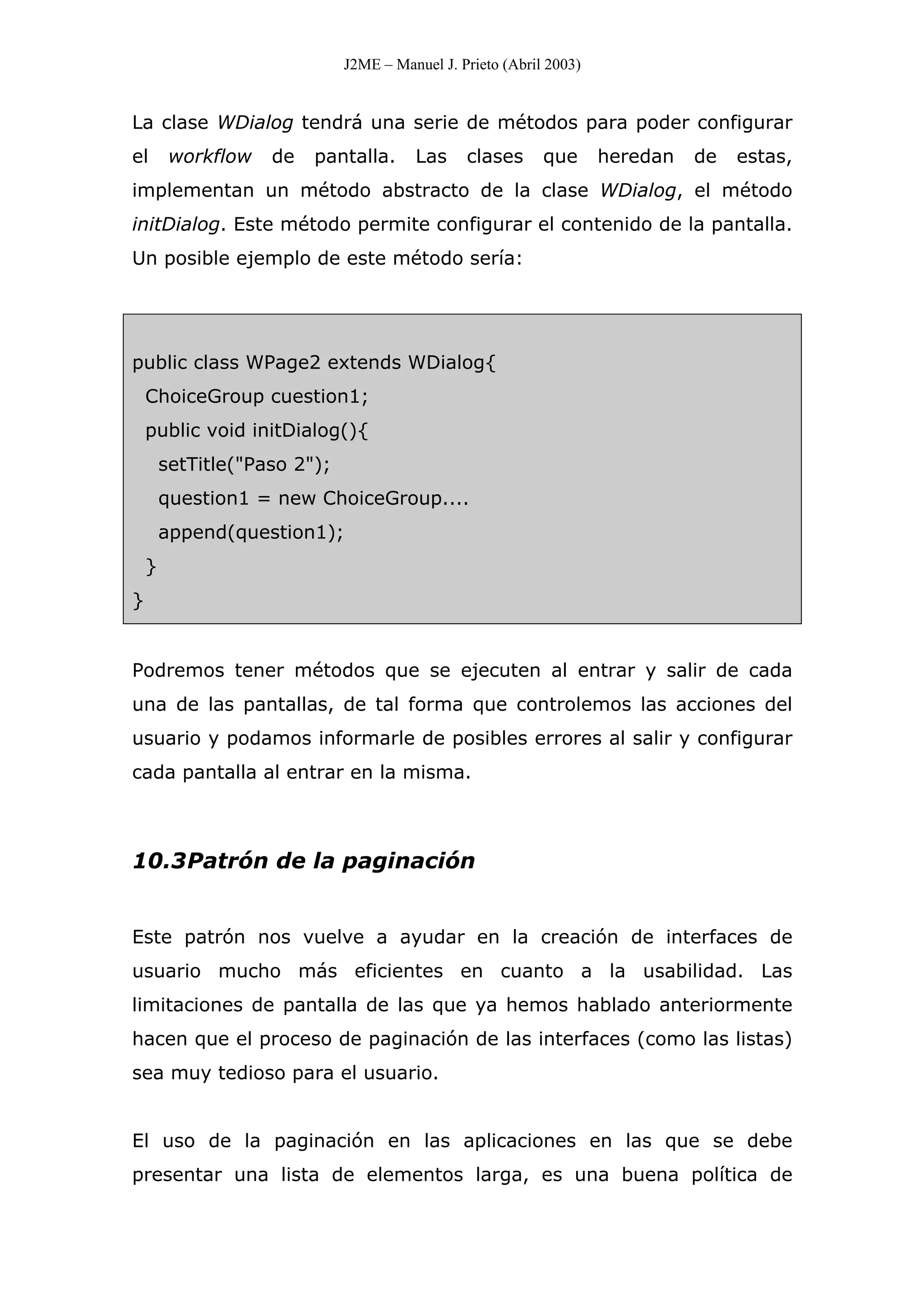 J2ME – Manuel J. Prieto (Abril 2003)
La clase WDialog tendrá una serie de métodos para poder configurar
el workflow de pantalla. Las clases que heredan de estas,
implementan un método abstracto de la clase WDialog, el método
initDialog. Este método permite configurar el contenido de la pantalla.
Un posible ejemplo de este método sería:
public class WPage2 extends WDialog{
ChoiceGroup cuestion1;
public void initDialog(){
setTitle("Paso 2");
question1 = new ChoiceGroup....
append(question1);
}
}
Podremos tener métodos que se ejecuten al entrar y salir de cada
una de las pantallas, de tal forma que controlemos las acciones del
usuario y podamos informarle de posibles errores al salir y configurar
cada pantalla al entrar en la misma.
10.3Patrón de la paginación
Este patrón nos vuelve a ayudar en la creación de interfaces de
usuario mucho más eficientes en cuanto a la usabilidad. Las
limitaciones de pantalla de las que ya hemos hablado anteriormente
hacen que el proceso de paginación de las interfaces (como las listas)
sea muy tedioso para el usuario.
El uso de la paginación en las aplicaciones en las que se debe
presentar una lista de elementos larga, es una buena política de
 