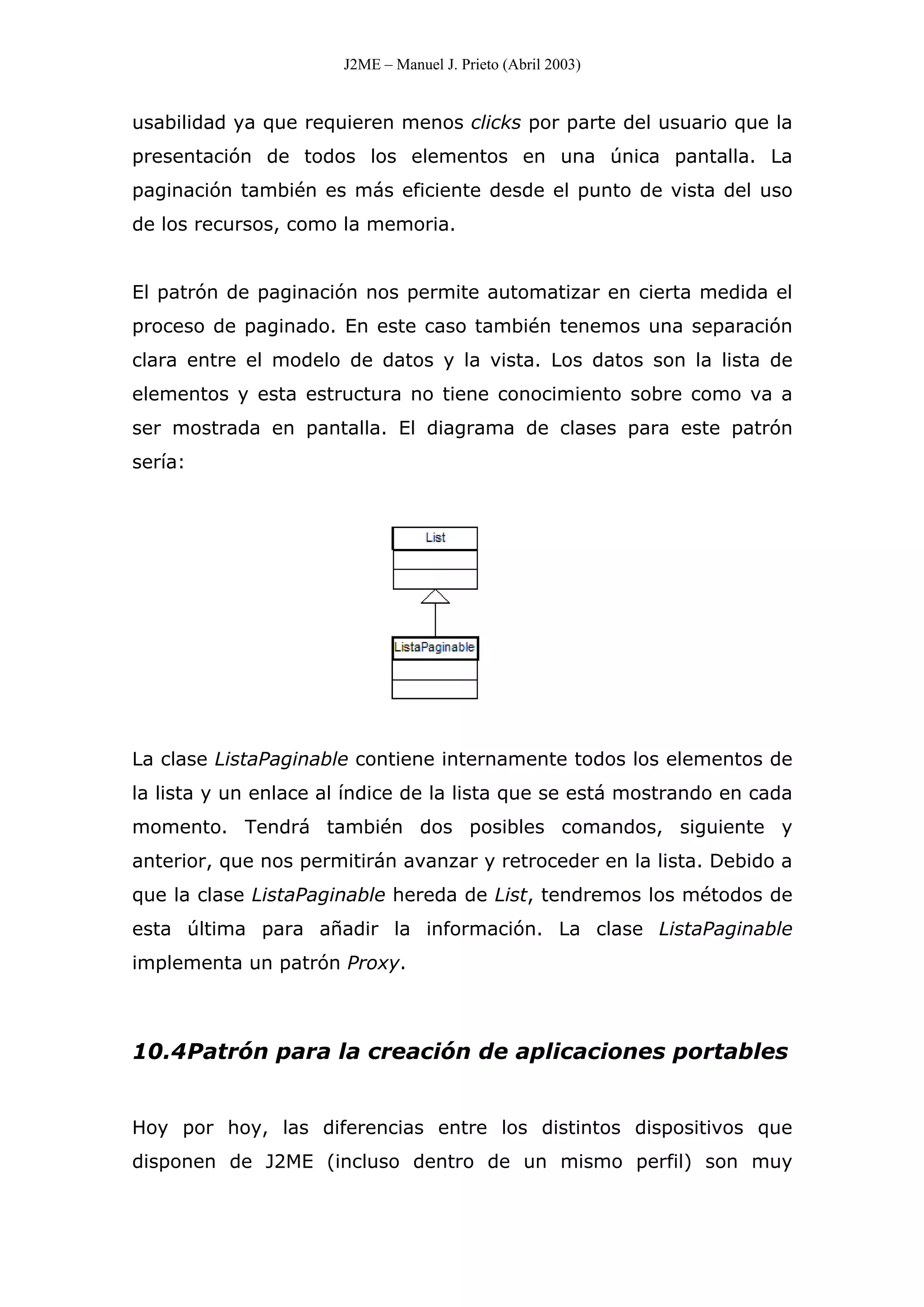 J2ME – Manuel J. Prieto (Abril 2003)
usabilidad ya que requieren menos clicks por parte del usuario que la
presentación de todos los elementos en una única pantalla. La
paginación también es más eficiente desde el punto de vista del uso
de los recursos, como la memoria.
El patrón de paginación nos permite automatizar en cierta medida el
proceso de paginado. En este caso también tenemos una separación
clara entre el modelo de datos y la vista. Los datos son la lista de
elementos y esta estructura no tiene conocimiento sobre como va a
ser mostrada en pantalla. El diagrama de clases para este patrón
sería:
La clase ListaPaginable contiene internamente todos los elementos de
la lista y un enlace al índice de la lista que se está mostrando en cada
momento. Tendrá también dos posibles comandos, siguiente y
anterior, que nos permitirán avanzar y retroceder en la lista. Debido a
que la clase ListaPaginable hereda de List, tendremos los métodos de
esta última para añadir la información. La clase ListaPaginable
implementa un patrón Proxy.
10.4Patrón para la creación de aplicaciones portables
Hoy por hoy, las diferencias entre los distintos dispositivos que
disponen de J2ME (incluso dentro de un mismo perfil) son muy
 