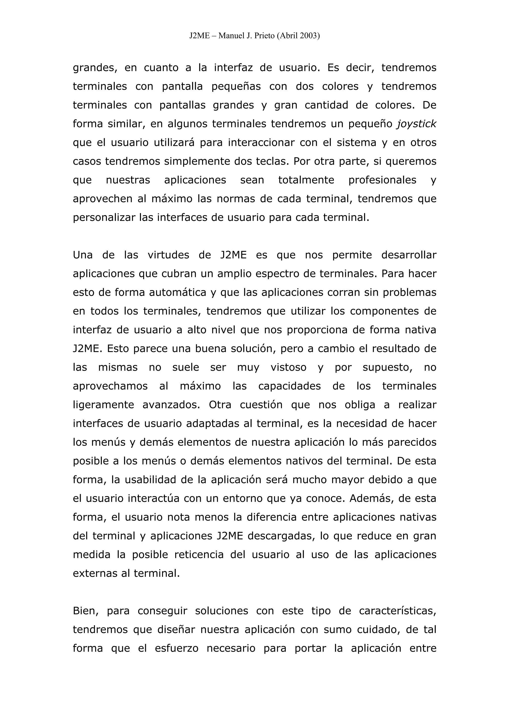 J2ME – Manuel J. Prieto (Abril 2003)
grandes, en cuanto a la interfaz de usuario. Es decir, tendremos
terminales con pantalla pequeñas con dos colores y tendremos
terminales con pantallas grandes y gran cantidad de colores. De
forma similar, en algunos terminales tendremos un pequeño joystick
que el usuario utilizará para interaccionar con el sistema y en otros
casos tendremos simplemente dos teclas. Por otra parte, si queremos
que nuestras aplicaciones sean totalmente profesionales y
aprovechen al máximo las normas de cada terminal, tendremos que
personalizar las interfaces de usuario para cada terminal.
Una de las virtudes de J2ME es que nos permite desarrollar
aplicaciones que cubran un amplio espectro de terminales. Para hacer
esto de forma automática y que las aplicaciones corran sin problemas
en todos los terminales, tendremos que utilizar los componentes de
interfaz de usuario a alto nivel que nos proporciona de forma nativa
J2ME. Esto parece una buena solución, pero a cambio el resultado de
las mismas no suele ser muy vistoso y por supuesto, no
aprovechamos al máximo las capacidades de los terminales
ligeramente avanzados. Otra cuestión que nos obliga a realizar
interfaces de usuario adaptadas al terminal, es la necesidad de hacer
los menús y demás elementos de nuestra aplicación lo más parecidos
posible a los menús o demás elementos nativos del terminal. De esta
forma, la usabilidad de la aplicación será mucho mayor debido a que
el usuario interactúa con un entorno que ya conoce. Además, de esta
forma, el usuario nota menos la diferencia entre aplicaciones nativas
del terminal y aplicaciones J2ME descargadas, lo que reduce en gran
medida la posible reticencia del usuario al uso de las aplicaciones
externas al terminal.
Bien, para conseguir soluciones con este tipo de características,
tendremos que diseñar nuestra aplicación con sumo cuidado, de tal
forma que el esfuerzo necesario para portar la aplicación entre
 