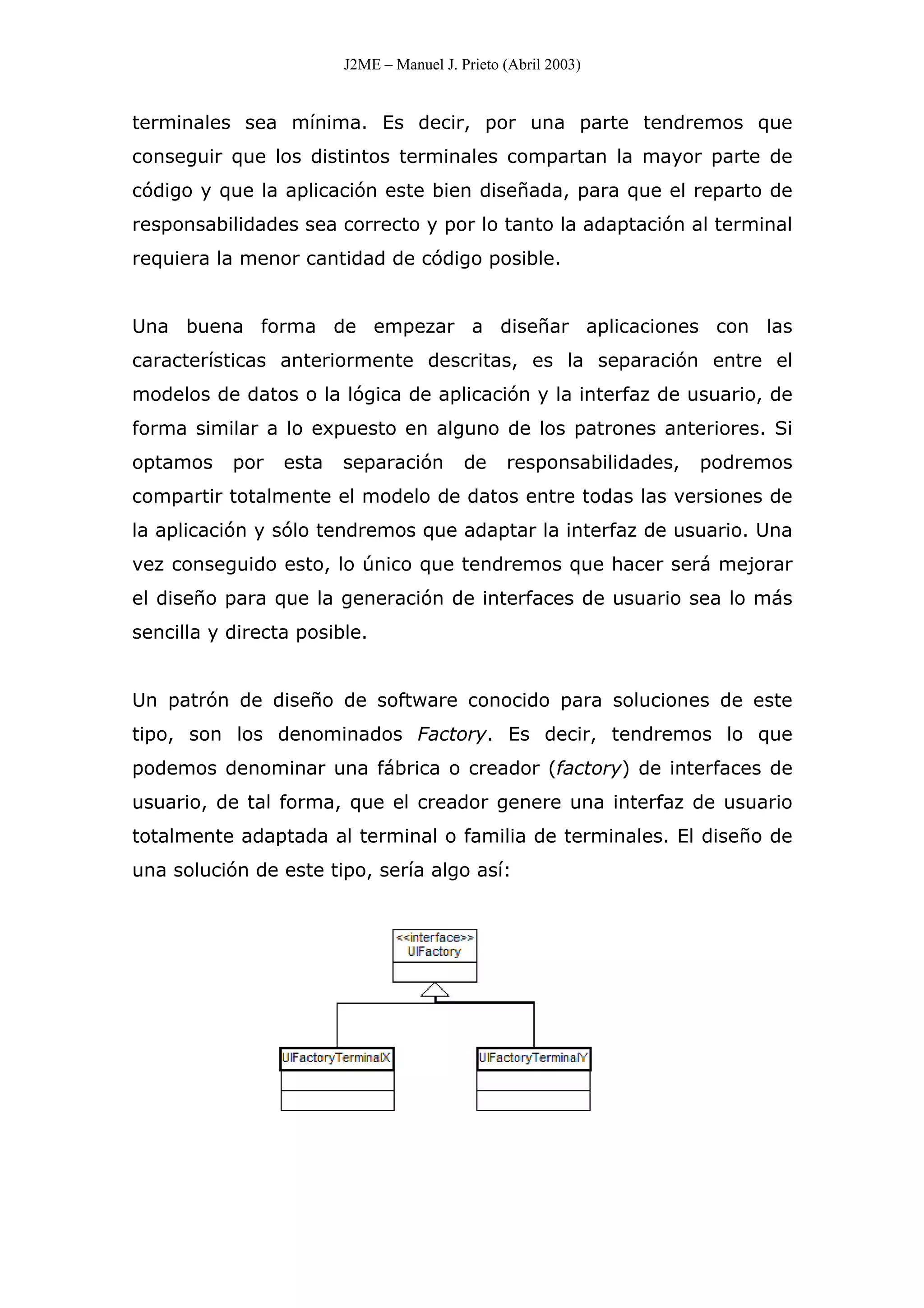 J2ME – Manuel J. Prieto (Abril 2003)
terminales sea mínima. Es decir, por una parte tendremos que
conseguir que los distintos terminales compartan la mayor parte de
código y que la aplicación este bien diseñada, para que el reparto de
responsabilidades sea correcto y por lo tanto la adaptación al terminal
requiera la menor cantidad de código posible.
Una buena forma de empezar a diseñar aplicaciones con las
características anteriormente descritas, es la separación entre el
modelos de datos o la lógica de aplicación y la interfaz de usuario, de
forma similar a lo expuesto en alguno de los patrones anteriores. Si
optamos por esta separación de responsabilidades, podremos
compartir totalmente el modelo de datos entre todas las versiones de
la aplicación y sólo tendremos que adaptar la interfaz de usuario. Una
vez conseguido esto, lo único que tendremos que hacer será mejorar
el diseño para que la generación de interfaces de usuario sea lo más
sencilla y directa posible.
Un patrón de diseño de software conocido para soluciones de este
tipo, son los denominados Factory. Es decir, tendremos lo que
podemos denominar una fábrica o creador (factory) de interfaces de
usuario, de tal forma, que el creador genere una interfaz de usuario
totalmente adaptada al terminal o familia de terminales. El diseño de
una solución de este tipo, sería algo así:
 