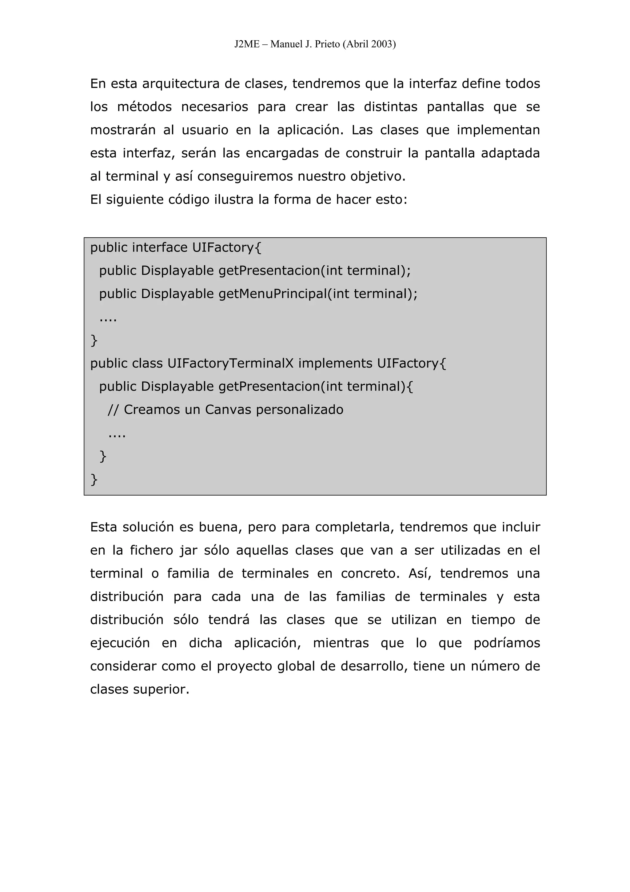 J2ME – Manuel J. Prieto (Abril 2003)
En esta arquitectura de clases, tendremos que la interfaz define todos
los métodos necesarios para crear las distintas pantallas que se
mostrarán al usuario en la aplicación. Las clases que implementan
esta interfaz, serán las encargadas de construir la pantalla adaptada
al terminal y así conseguiremos nuestro objetivo.
El siguiente código ilustra la forma de hacer esto:
public interface UIFactory{
public Displayable getPresentacion(int terminal);
public Displayable getMenuPrincipal(int terminal);
....
}
public class UIFactoryTerminalX implements UIFactory{
public Displayable getPresentacion(int terminal){
// Creamos un Canvas personalizado
....
}
}
Esta solución es buena, pero para completarla, tendremos que incluir
en la fichero jar sólo aquellas clases que van a ser utilizadas en el
terminal o familia de terminales en concreto. Así, tendremos una
distribución para cada una de las familias de terminales y esta
distribución sólo tendrá las clases que se utilizan en tiempo de
ejecución en dicha aplicación, mientras que lo que podríamos
considerar como el proyecto global de desarrollo, tiene un número de
clases superior.
 
