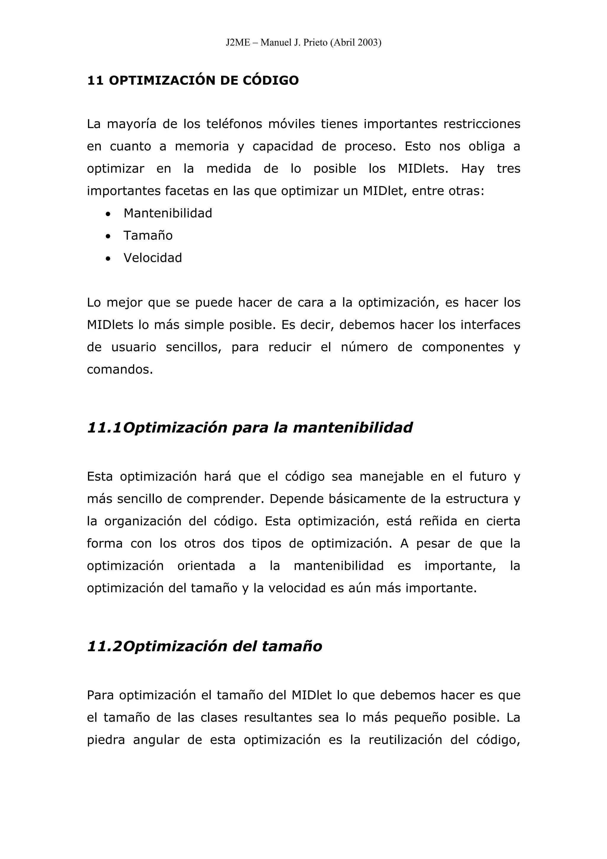 J2ME – Manuel J. Prieto (Abril 2003)
11 OPTIMIZACIÓN DE CÓDIGO
La mayoría de los teléfonos móviles tienes importantes restricciones
en cuanto a memoria y capacidad de proceso. Esto nos obliga a
optimizar en la medida de lo posible los MIDlets. Hay tres
importantes facetas en las que optimizar un MIDlet, entre otras:
• Mantenibilidad
• Tamaño
• Velocidad
Lo mejor que se puede hacer de cara a la optimización, es hacer los
MIDlets lo más simple posible. Es decir, debemos hacer los interfaces
de usuario sencillos, para reducir el número de componentes y
comandos.
11.1Optimización para la mantenibilidad
Esta optimización hará que el código sea manejable en el futuro y
más sencillo de comprender. Depende básicamente de la estructura y
la organización del código. Esta optimización, está reñida en cierta
forma con los otros dos tipos de optimización. A pesar de que la
optimización orientada a la mantenibilidad es importante, la
optimización del tamaño y la velocidad es aún más importante.
11.2Optimización del tamaño
Para optimización el tamaño del MIDlet lo que debemos hacer es que
el tamaño de las clases resultantes sea lo más pequeño posible. La
piedra angular de esta optimización es la reutilización del código,
 