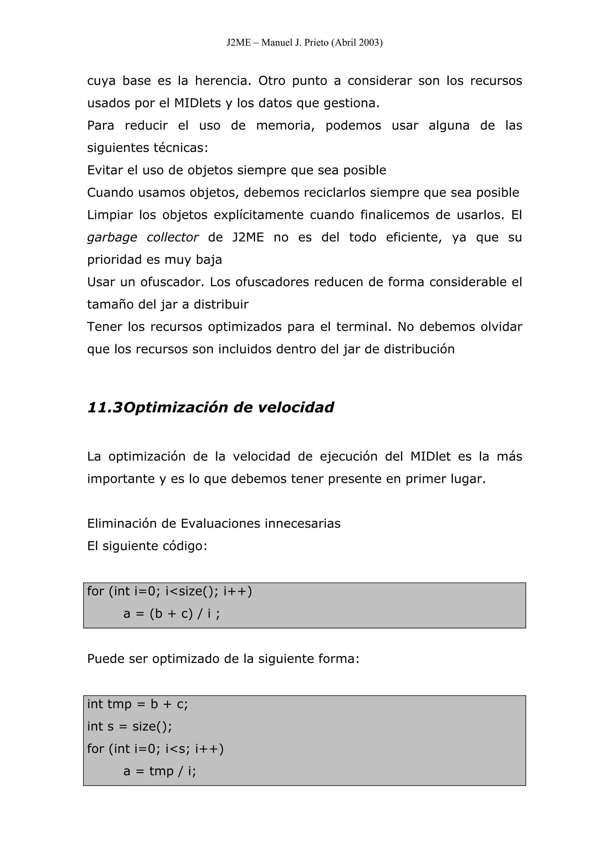 J2ME – Manuel J. Prieto (Abril 2003)
cuya base es la herencia. Otro punto a considerar son los recursos
usados por el MIDlets y los datos que gestiona.
Para reducir el uso de memoria, podemos usar alguna de las
siguientes técnicas:
Evitar el uso de objetos siempre que sea posible
Cuando usamos objetos, debemos reciclarlos siempre que sea posible
Limpiar los objetos explícitamente cuando finalicemos de usarlos. El
garbage collector de J2ME no es del todo eficiente, ya que su
prioridad es muy baja
Usar un ofuscador. Los ofuscadores reducen de forma considerable el
tamaño del jar a distribuir
Tener los recursos optimizados para el terminal. No debemos olvidar
que los recursos son incluidos dentro del jar de distribución
11.3Optimización de velocidad
La optimización de la velocidad de ejecución del MIDlet es la más
importante y es lo que debemos tener presente en primer lugar.
Eliminación de Evaluaciones innecesarias
El siguiente código:
for (int i=0; i<size(); i++)
a = (b + c) / i ;
Puede ser optimizado de la siguiente forma:
int tmp = b + c;
int s = size();
for (int i=0; i<s; i++)
a = tmp / i;
 