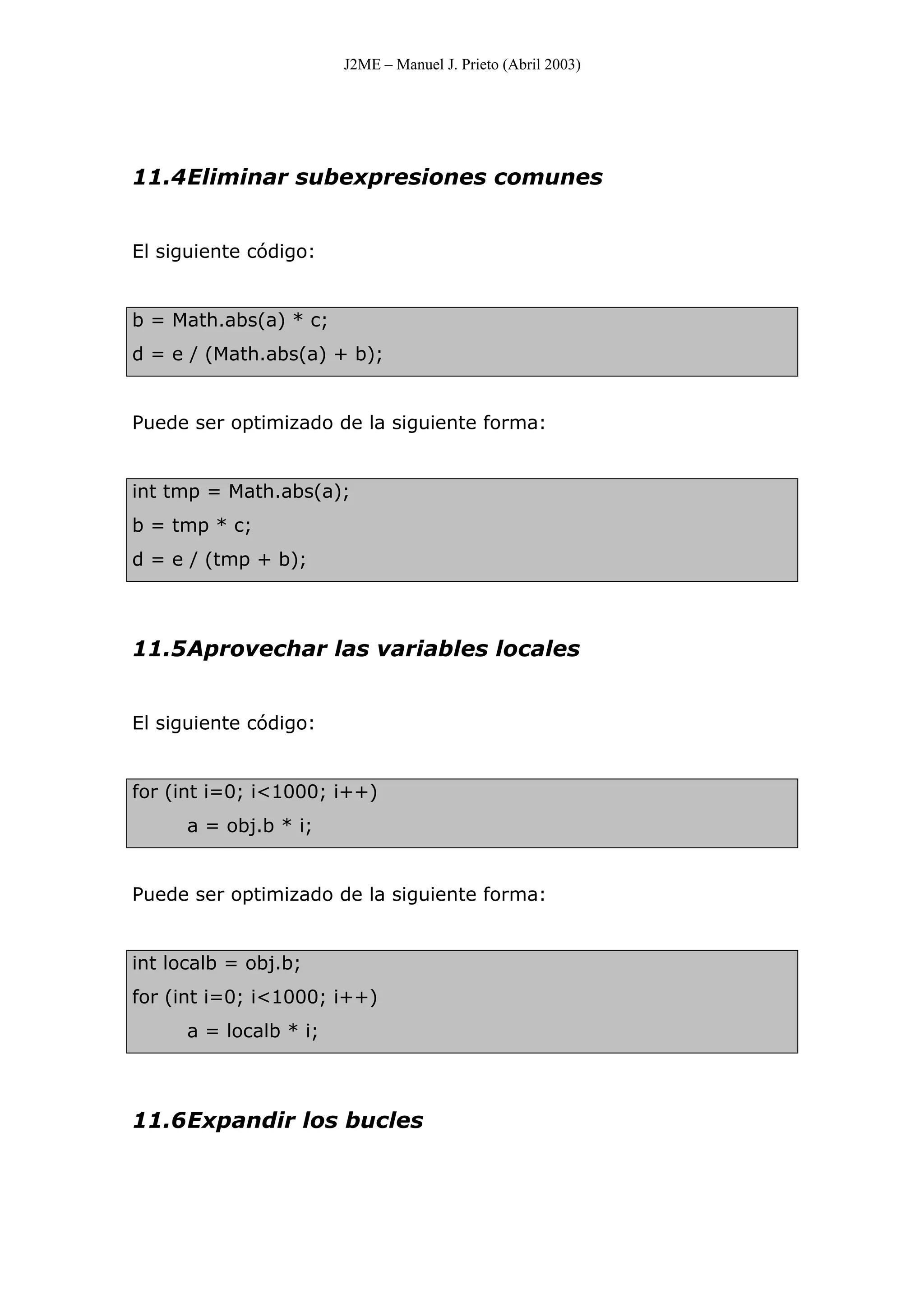 J2ME – Manuel J. Prieto (Abril 2003)
11.4Eliminar subexpresiones comunes
El siguiente código:
b = Math.abs(a) * c;
d = e / (Math.abs(a) + b);
Puede ser optimizado de la siguiente forma:
int tmp = Math.abs(a);
b = tmp * c;
d = e / (tmp + b);
11.5Aprovechar las variables locales
El siguiente código:
for (int i=0; i<1000; i++)
a = obj.b * i;
Puede ser optimizado de la siguiente forma:
int localb = obj.b;
for (int i=0; i<1000; i++)
a = localb * i;
11.6Expandir los bucles
 