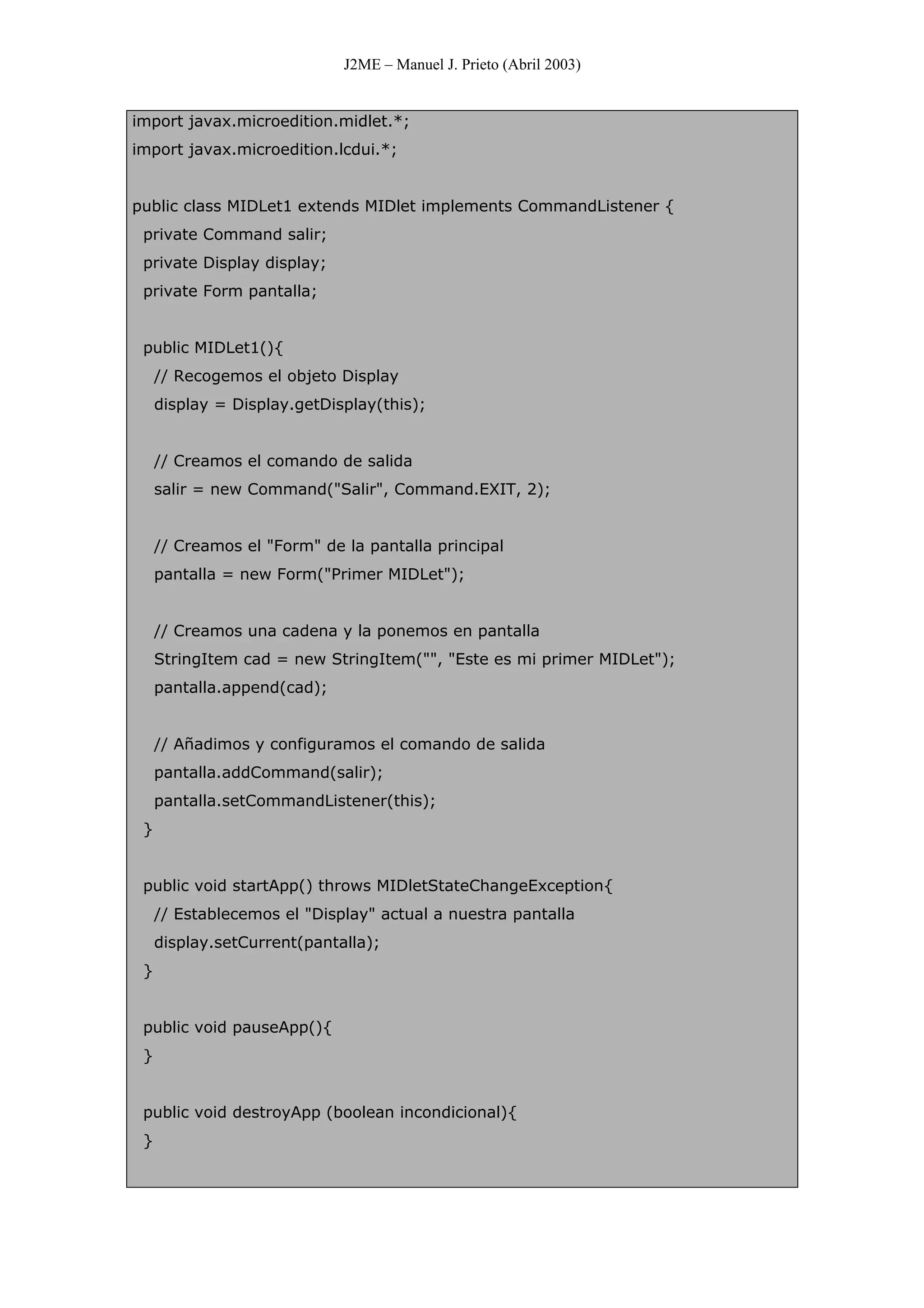 J2ME – Manuel J. Prieto (Abril 2003)
import javax.microedition.midlet.*;
import javax.microedition.lcdui.*;
public class MIDLet1 extends MIDlet implements CommandListener {
private Command salir;
private Display display;
private Form pantalla;
public MIDLet1(){
// Recogemos el objeto Display
display = Display.getDisplay(this);
// Creamos el comando de salida
salir = new Command("Salir", Command.EXIT, 2);
// Creamos el "Form" de la pantalla principal
pantalla = new Form("Primer MIDLet");
// Creamos una cadena y la ponemos en pantalla
StringItem cad = new StringItem("", "Este es mi primer MIDLet");
pantalla.append(cad);
// Añadimos y configuramos el comando de salida
pantalla.addCommand(salir);
pantalla.setCommandListener(this);
}
public void startApp() throws MIDletStateChangeException{
// Establecemos el "Display" actual a nuestra pantalla
display.setCurrent(pantalla);
}
public void pauseApp(){
}
public void destroyApp (boolean incondicional){
}
 