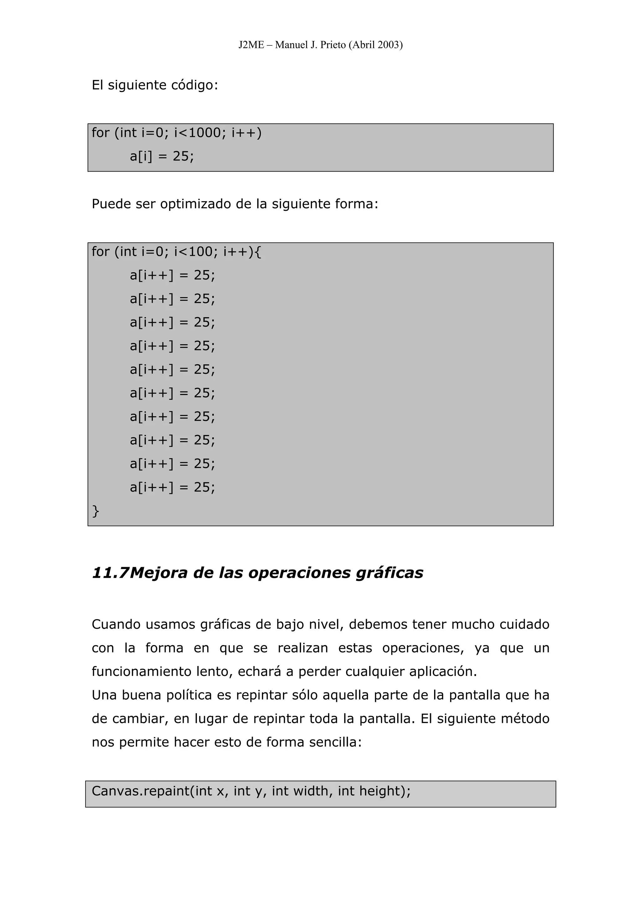 J2ME – Manuel J. Prieto (Abril 2003)
El siguiente código:
for (int i=0; i<1000; i++)
a[i] = 25;
Puede ser optimizado de la siguiente forma:
for (int i=0; i<100; i++){
a[i++] = 25;
a[i++] = 25;
a[i++] = 25;
a[i++] = 25;
a[i++] = 25;
a[i++] = 25;
a[i++] = 25;
a[i++] = 25;
a[i++] = 25;
a[i++] = 25;
}
11.7Mejora de las operaciones gráficas
Cuando usamos gráficas de bajo nivel, debemos tener mucho cuidado
con la forma en que se realizan estas operaciones, ya que un
funcionamiento lento, echará a perder cualquier aplicación.
Una buena política es repintar sólo aquella parte de la pantalla que ha
de cambiar, en lugar de repintar toda la pantalla. El siguiente método
nos permite hacer esto de forma sencilla:
Canvas.repaint(int x, int y, int width, int height);
 