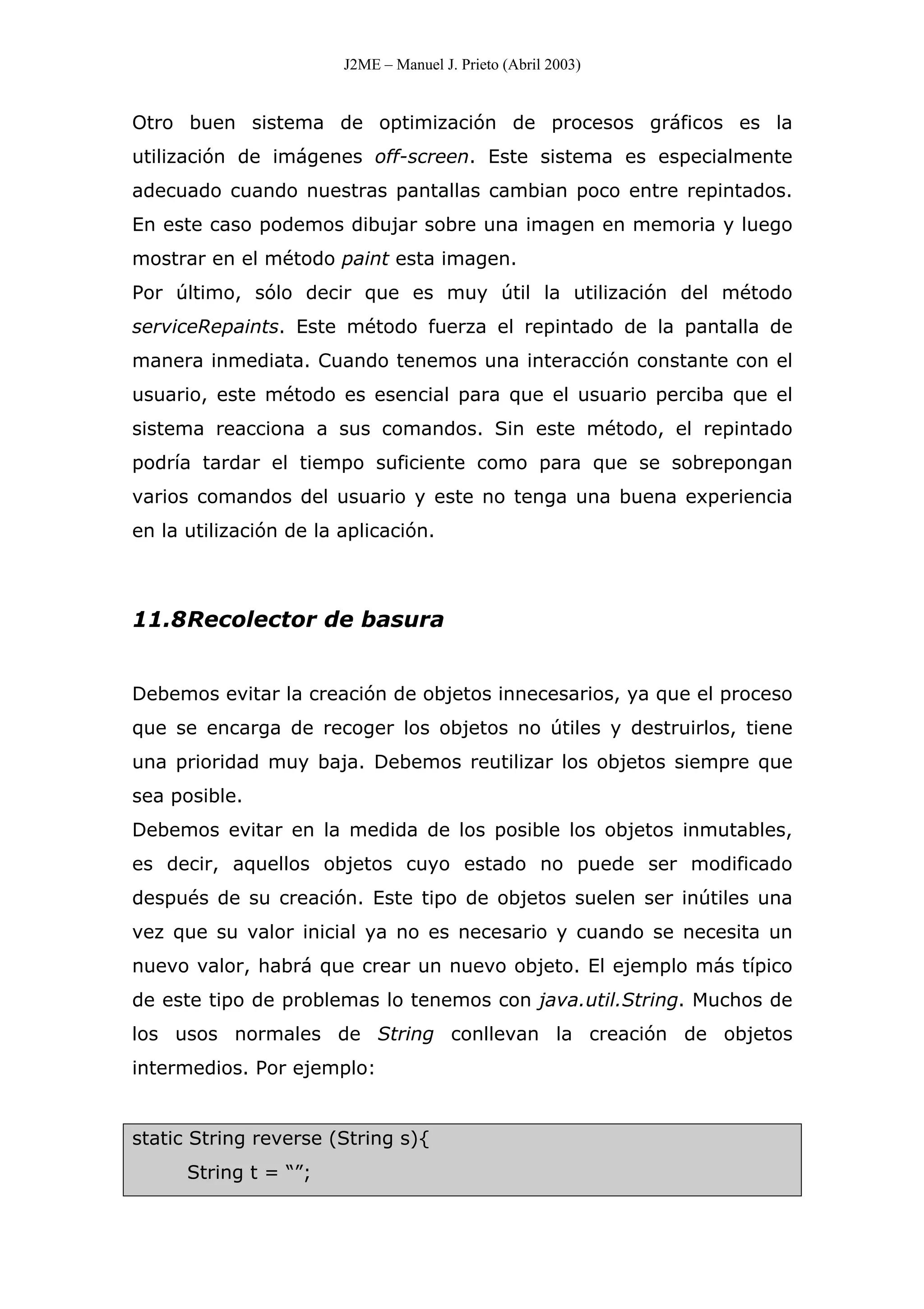 J2ME – Manuel J. Prieto (Abril 2003)
Otro buen sistema de optimización de procesos gráficos es la
utilización de imágenes off-screen. Este sistema es especialmente
adecuado cuando nuestras pantallas cambian poco entre repintados.
En este caso podemos dibujar sobre una imagen en memoria y luego
mostrar en el método paint esta imagen.
Por último, sólo decir que es muy útil la utilización del método
serviceRepaints. Este método fuerza el repintado de la pantalla de
manera inmediata. Cuando tenemos una interacción constante con el
usuario, este método es esencial para que el usuario perciba que el
sistema reacciona a sus comandos. Sin este método, el repintado
podría tardar el tiempo suficiente como para que se sobrepongan
varios comandos del usuario y este no tenga una buena experiencia
en la utilización de la aplicación.
11.8Recolector de basura
Debemos evitar la creación de objetos innecesarios, ya que el proceso
que se encarga de recoger los objetos no útiles y destruirlos, tiene
una prioridad muy baja. Debemos reutilizar los objetos siempre que
sea posible.
Debemos evitar en la medida de los posible los objetos inmutables,
es decir, aquellos objetos cuyo estado no puede ser modificado
después de su creación. Este tipo de objetos suelen ser inútiles una
vez que su valor inicial ya no es necesario y cuando se necesita un
nuevo valor, habrá que crear un nuevo objeto. El ejemplo más típico
de este tipo de problemas lo tenemos con java.util.String. Muchos de
los usos normales de String conllevan la creación de objetos
intermedios. Por ejemplo:
static String reverse (String s){
String t = “”;
 