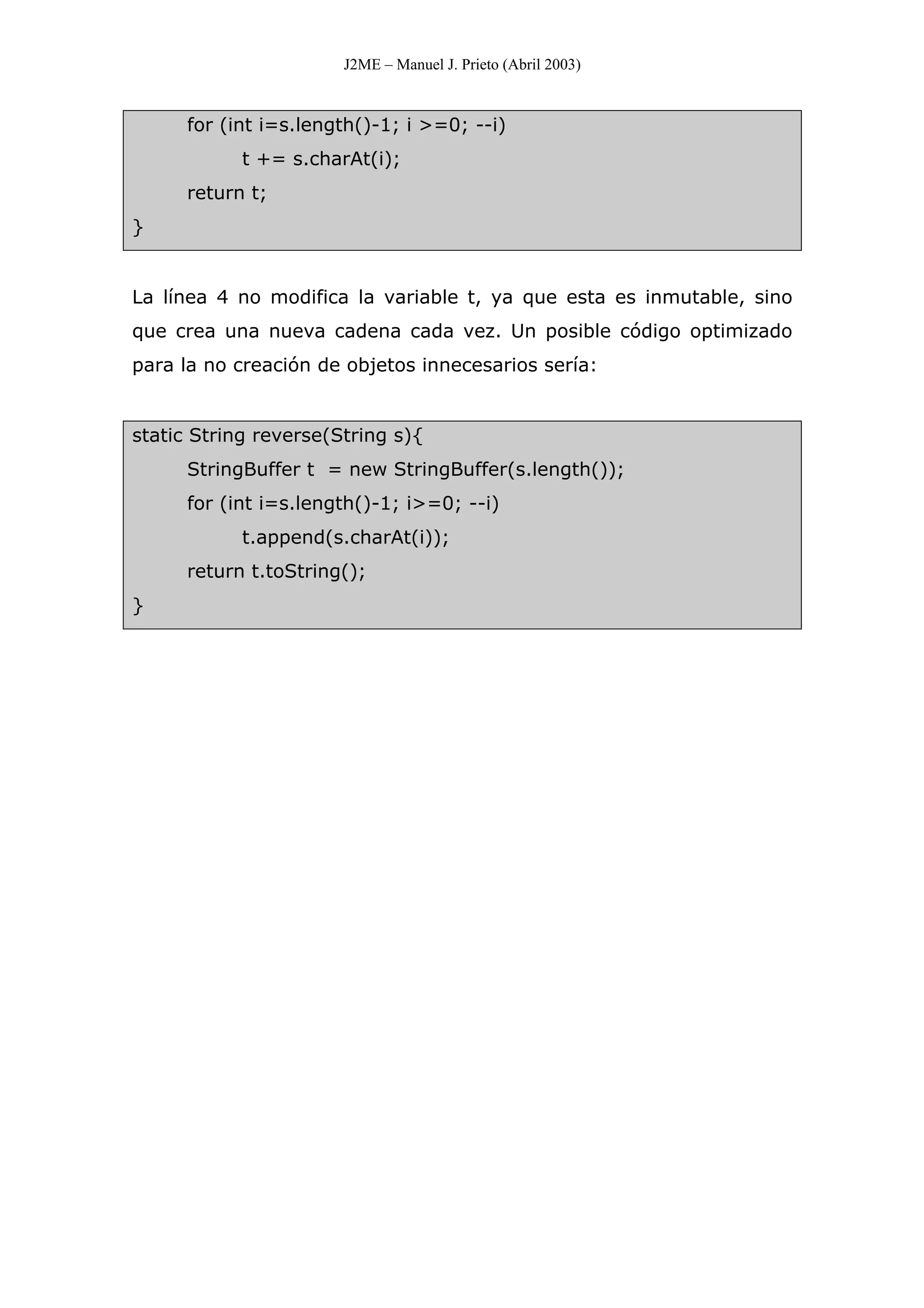 J2ME – Manuel J. Prieto (Abril 2003)
for (int i=s.length()-1; i >=0; --i)
t += s.charAt(i);
return t;
}
La línea 4 no modifica la variable t, ya que esta es inmutable, sino
que crea una nueva cadena cada vez. Un posible código optimizado
para la no creación de objetos innecesarios sería:
static String reverse(String s){
StringBuffer t = new StringBuffer(s.length());
for (int i=s.length()-1; i>=0; --i)
t.append(s.charAt(i));
return t.toString();
}
 