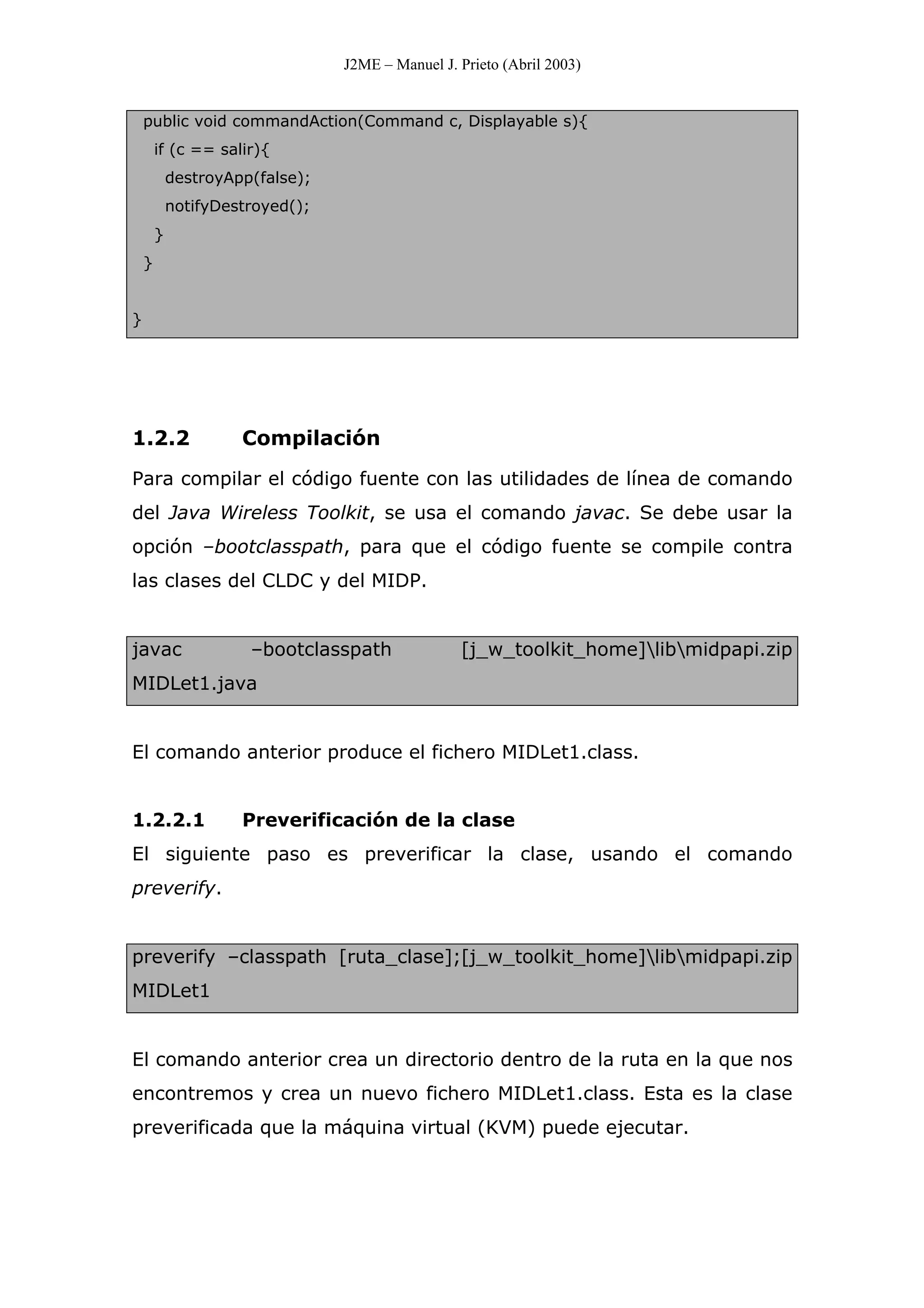 J2ME – Manuel J. Prieto (Abril 2003)
public void commandAction(Command c, Displayable s){
if (c == salir){
destroyApp(false);
notifyDestroyed();
}
}
}
1.2.2 Compilación
Para compilar el código fuente con las utilidades de línea de comando
del Java Wireless Toolkit, se usa el comando javac. Se debe usar la
opción –bootclasspath, para que el código fuente se compile contra
las clases del CLDC y del MIDP.
javac –bootclasspath [j_w_toolkit_home]libmidpapi.zip
MIDLet1.java
El comando anterior produce el fichero MIDLet1.class.
1.2.2.1 Preverificación de la clase
El siguiente paso es preverificar la clase, usando el comando
preverify.
preverify –classpath [ruta_clase];[j_w_toolkit_home]libmidpapi.zip
MIDLet1
El comando anterior crea un directorio dentro de la ruta en la que nos
encontremos y crea un nuevo fichero MIDLet1.class. Esta es la clase
preverificada que la máquina virtual (KVM) puede ejecutar.
 