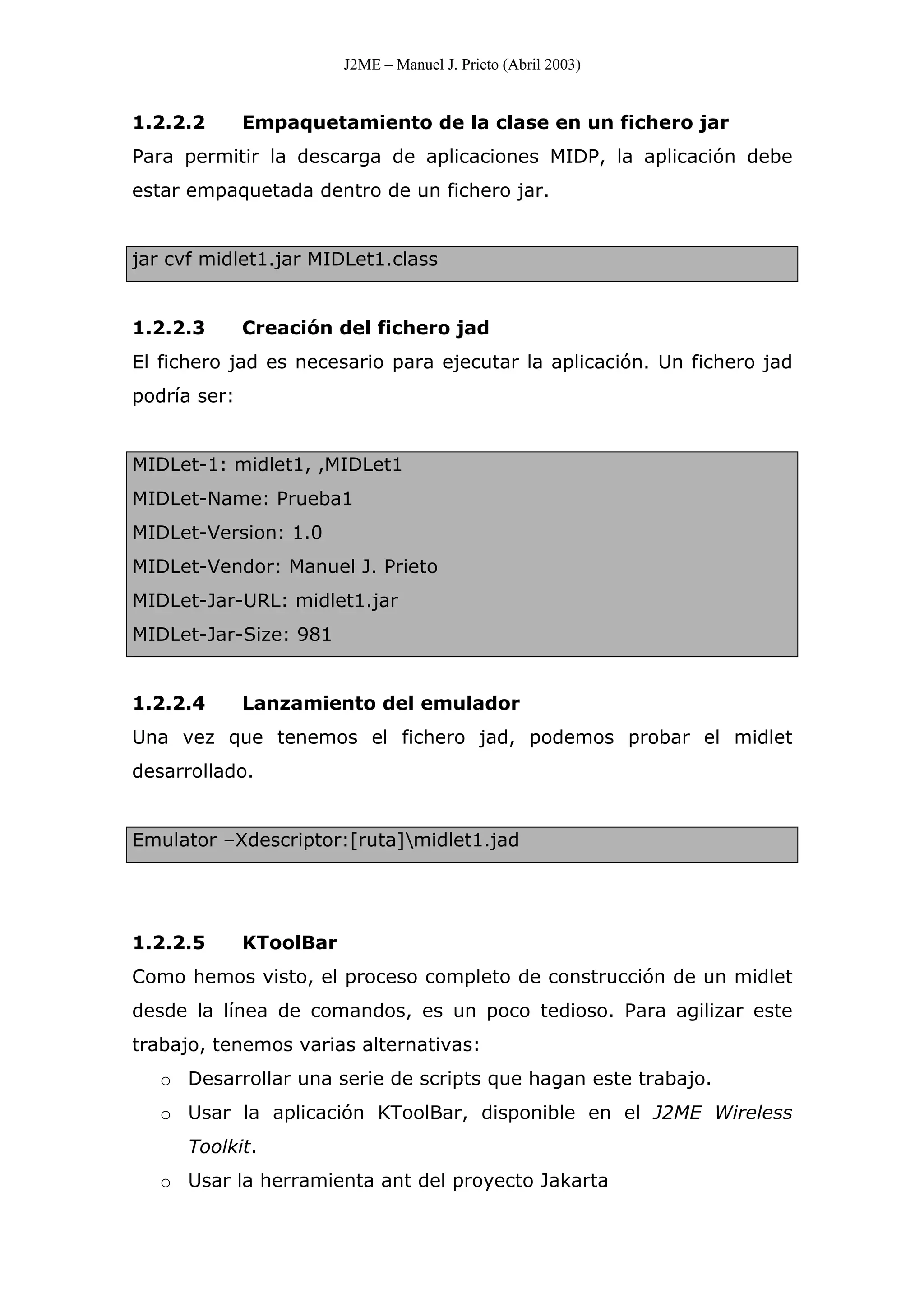 J2ME – Manuel J. Prieto (Abril 2003)
1.2.2.2 Empaquetamiento de la clase en un fichero jar
Para permitir la descarga de aplicaciones MIDP, la aplicación debe
estar empaquetada dentro de un fichero jar.
jar cvf midlet1.jar MIDLet1.class
1.2.2.3 Creación del fichero jad
El fichero jad es necesario para ejecutar la aplicación. Un fichero jad
podría ser:
MIDLet-1: midlet1, ,MIDLet1
MIDLet-Name: Prueba1
MIDLet-Version: 1.0
MIDLet-Vendor: Manuel J. Prieto
MIDLet-Jar-URL: midlet1.jar
MIDLet-Jar-Size: 981
1.2.2.4 Lanzamiento del emulador
Una vez que tenemos el fichero jad, podemos probar el midlet
desarrollado.
Emulator –Xdescriptor:[ruta]midlet1.jad
1.2.2.5 KToolBar
Como hemos visto, el proceso completo de construcción de un midlet
desde la línea de comandos, es un poco tedioso. Para agilizar este
trabajo, tenemos varias alternativas:
o Desarrollar una serie de scripts que hagan este trabajo.
o Usar la aplicación KToolBar, disponible en el J2ME Wireless
Toolkit.
o Usar la herramienta ant del proyecto Jakarta
 